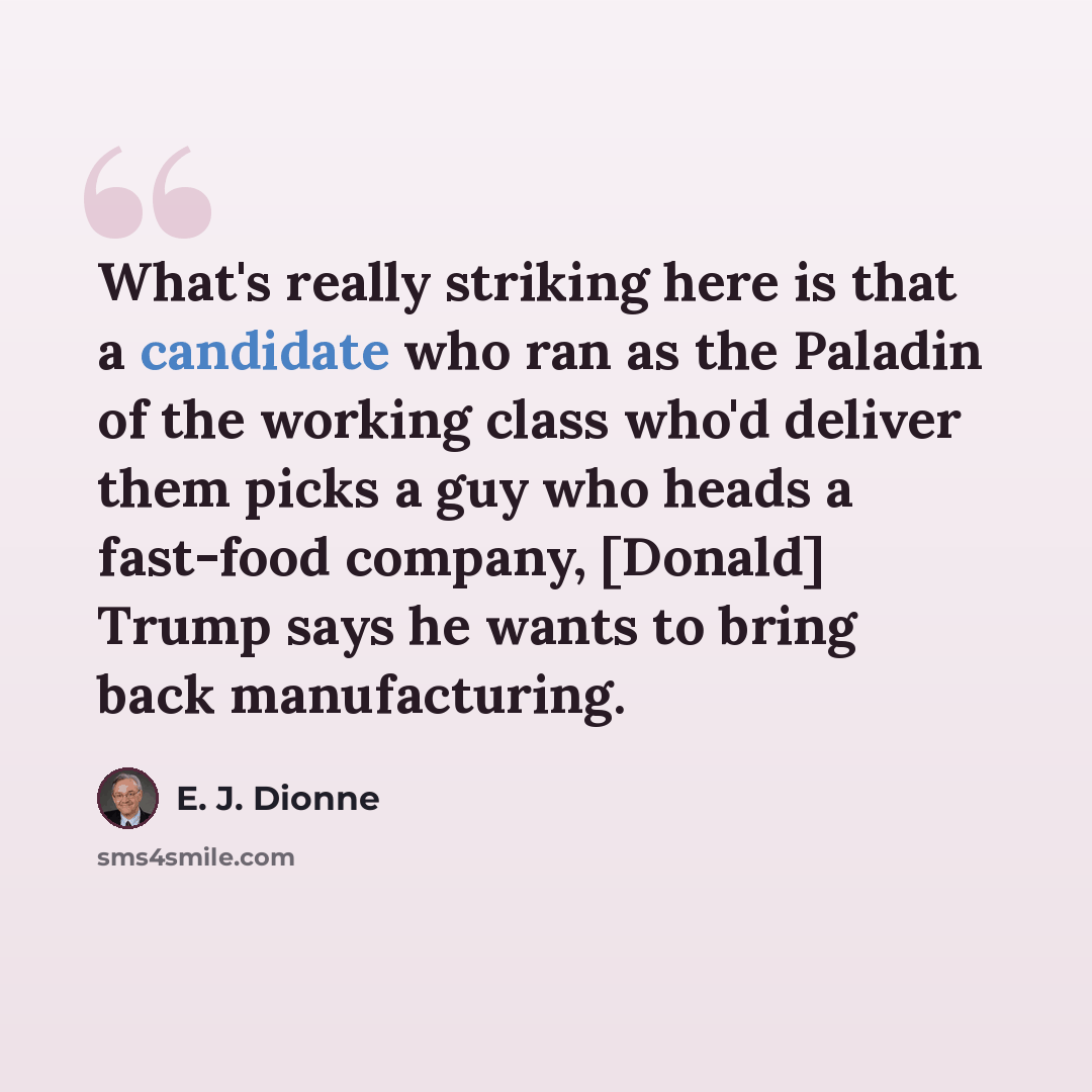“What's really striking here is that a candidate who ran as the Paladin of the working class who'd deliver them picks a guy who heads a fast-food company, [Donald] Trump says he wants to bring back manufacturing.” quote by E. J. Dionne