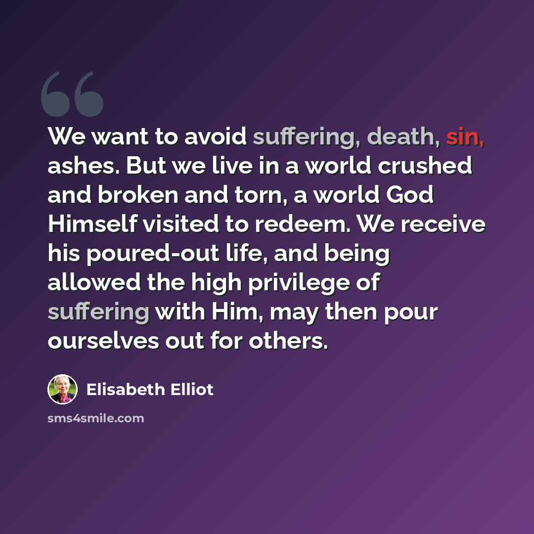 “We want to avoid suffering, death, sin, ashes. But we live in a world crushed and broken and torn, a world God Himself visited to redeem. We receive his poured-out life, and being allowed the high privilege of suffering with Him, may then pour ourselves out for others.” quote by Elisabeth Elliot