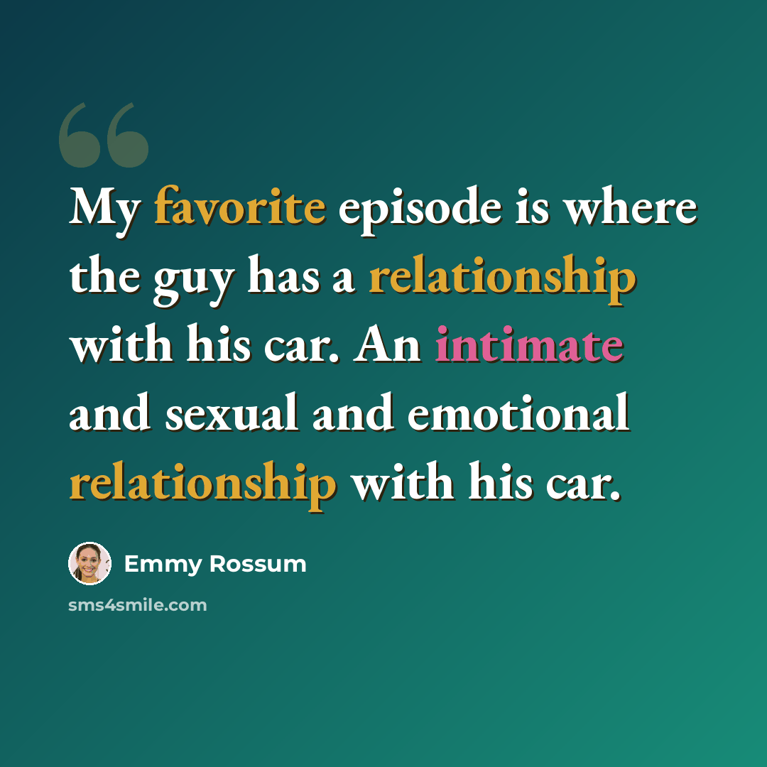 “My favorite episode is where the guy has a relationship with his car. An intimate and sexual and emotional relationship with his car.” quote by Emmy Rossum