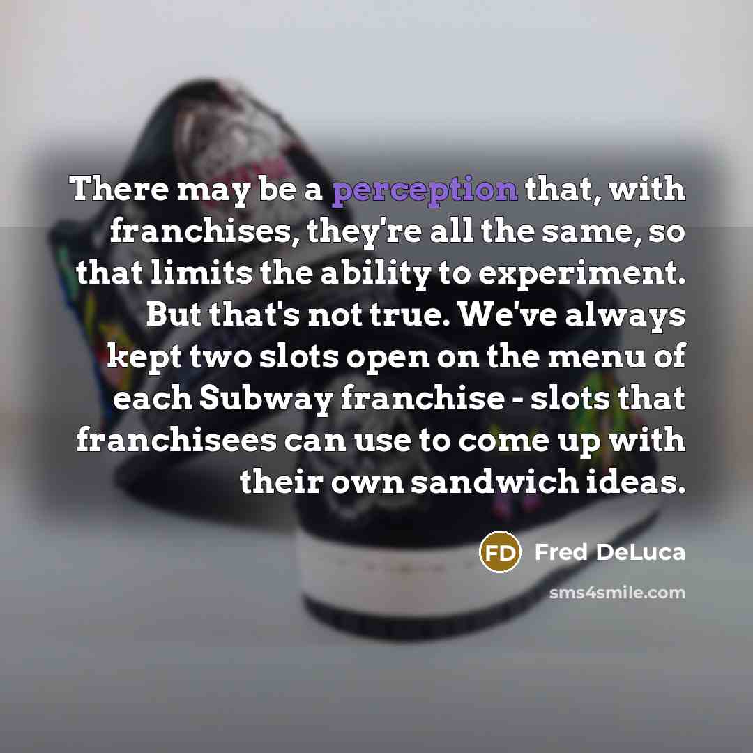 “There may be a perception that, with franchises, they're all the same, so that limits the ability to experiment. But that's not true. We've always kept two slots open on the menu of each Subway franchise - slots that franchisees can use to come up with their own sandwich ideas.” quote by Fred DeLuca