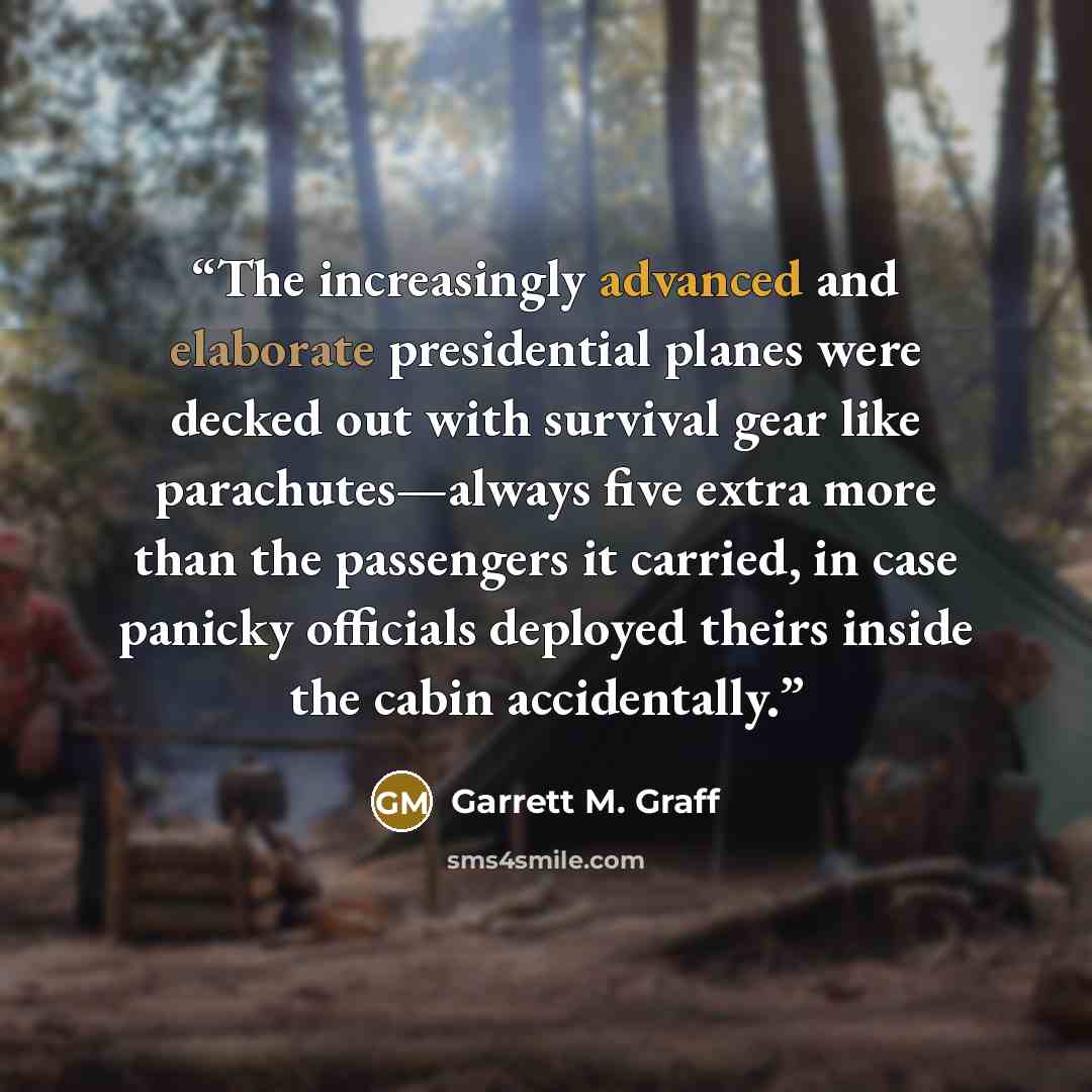 “The increasingly advanced and elaborate presidential planes were decked out with survival gear like parachutes—always five extra more than the passengers it carried, in case panicky officials deployed theirs inside the cabin accidentally.” quote by Garrett M. Graff