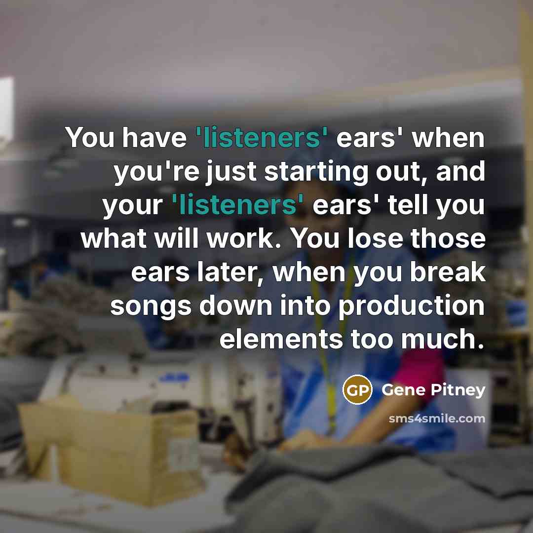 “You have 'listeners' ears' when you're just starting out, and your 'listeners' ears' tell you what will work. You lose those ears later, when you break songs down into production elements too much.” quote by Gene Pitney