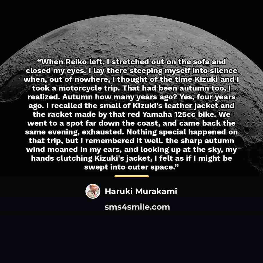 “When Reiko left, I stretched out on the sofa and closed my eyes. I lay there steeping myself into silence when, out of nowhere, I thought of the time Kizuki and I took a motorcycle trip. That had been autumn too, I realized. Autumn how many years ago? Yes, four years ago. I recalled the small of…” quote by Haruki Murakami