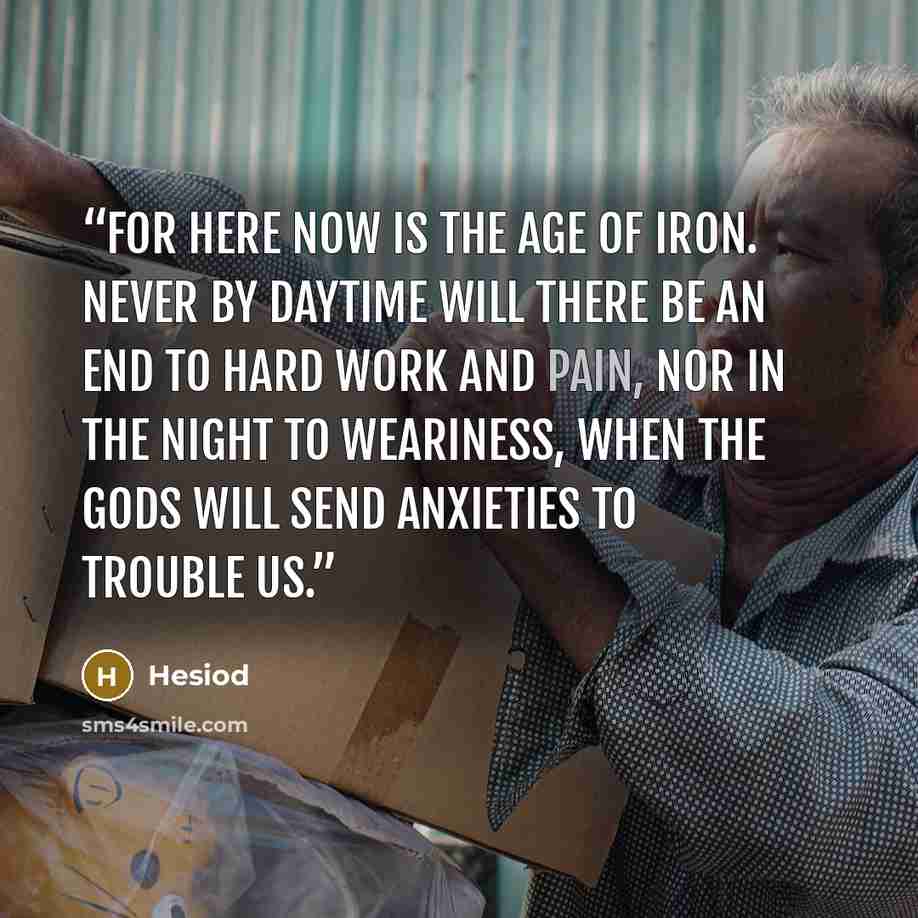 “For here now is the age of iron. Never by daytime will there be an end to hard work and pain, nor in the night to weariness, when the gods will send anxieties to trouble us.” quote by Hesiod