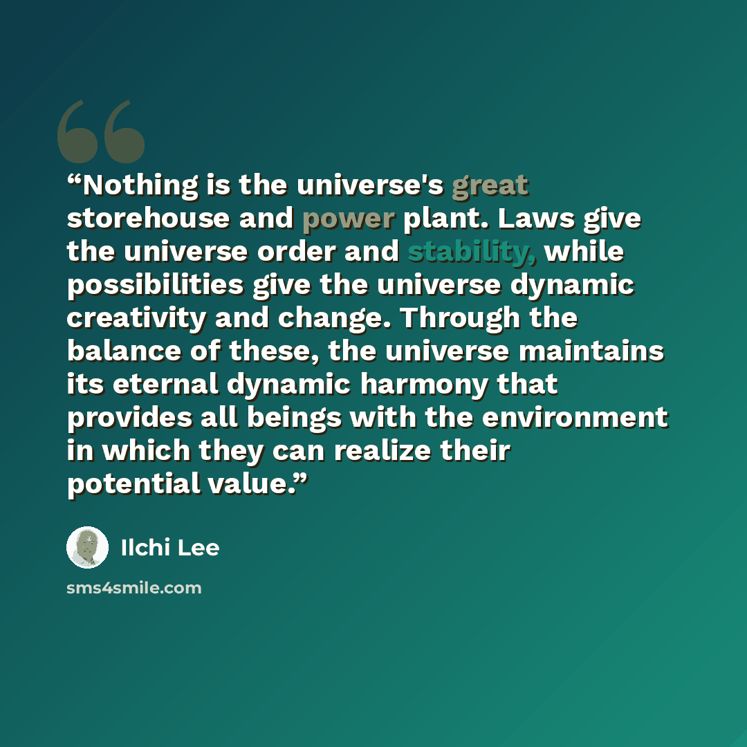 “Nothing is the universe's great storehouse and power plant. Laws give the universe order and stability, while possibilities give the universe dynamic creativity and change. Through the balance of these, the universe maintains its eternal dynamic harmony that provides all beings with the…” quote by Ilchi Lee
