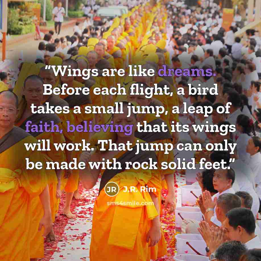 “Wings are like dreams. Before each flight, a bird takes a small jump, a leap of faith, believing that its wings will work. That jump can only be made with rock solid feet.” quote by J.R. Rim