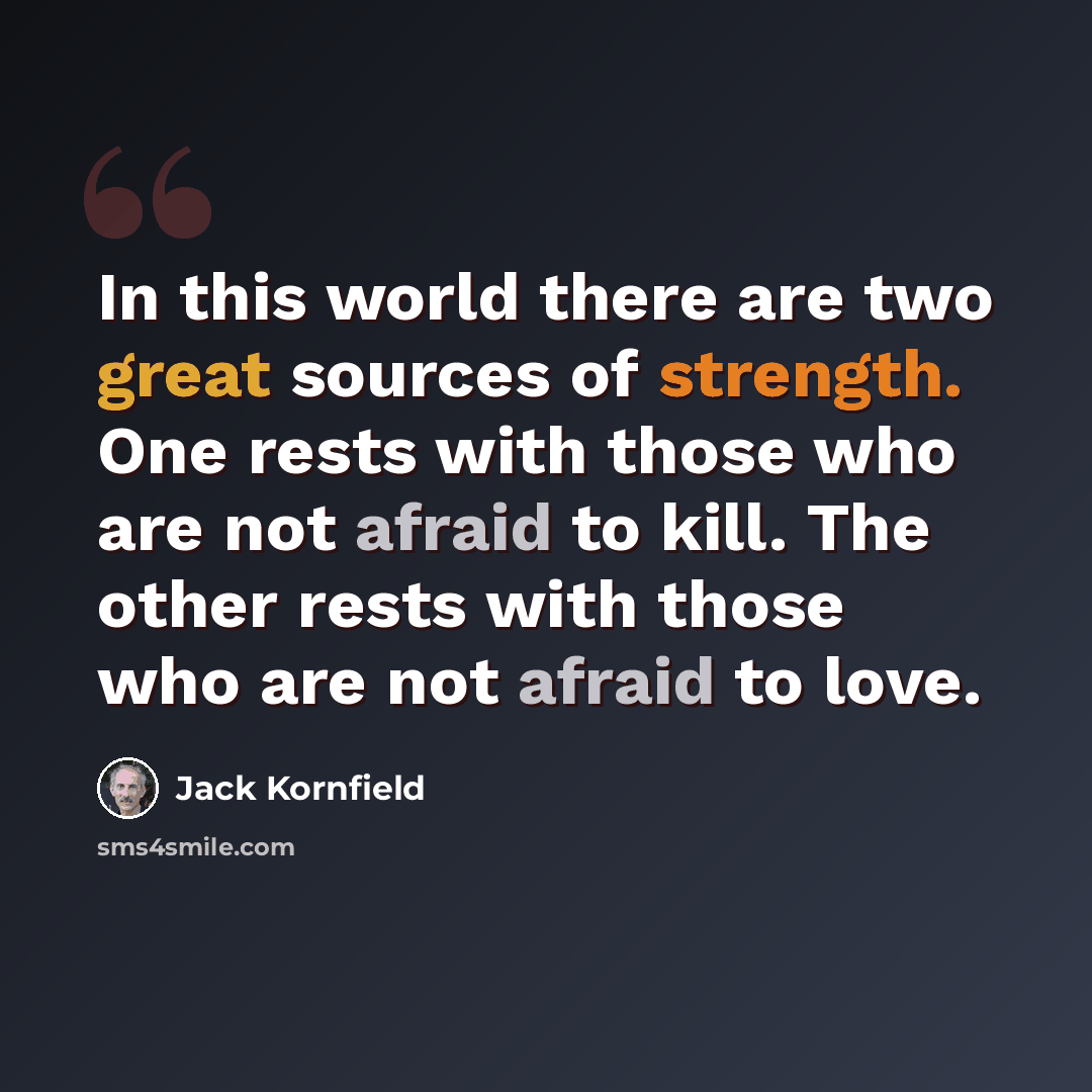 “In this world there are two great sources of strength. One rests with those who are not afraid to kill. The other rests with those who are not afraid to love.” quote by Jack Kornfield
