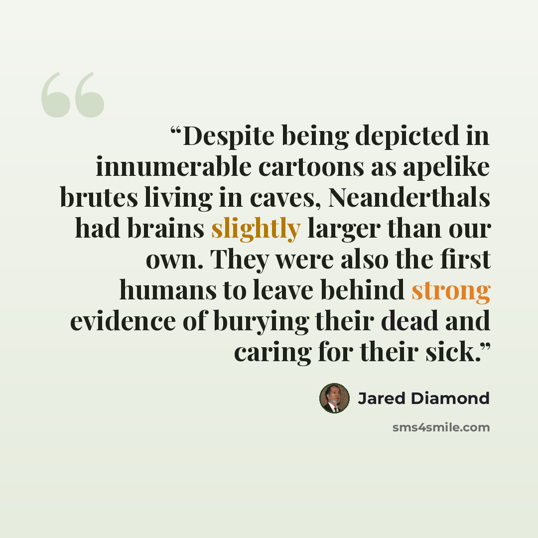 “Despite being depicted in innumerable cartoons as apelike brutes living in caves, Neanderthals had brains slightly larger than our own. They were also the first humans to leave behind strong evidence of burying their dead and caring for their sick.” quote by Jared Diamond