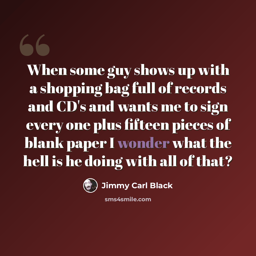 “When some guy shows up with a shopping bag full of records and CD's and wants me to sign every one plus fifteen pieces of blank paper I wonder what the hell is he doing with all of that?” quote by Jimmy Carl Black