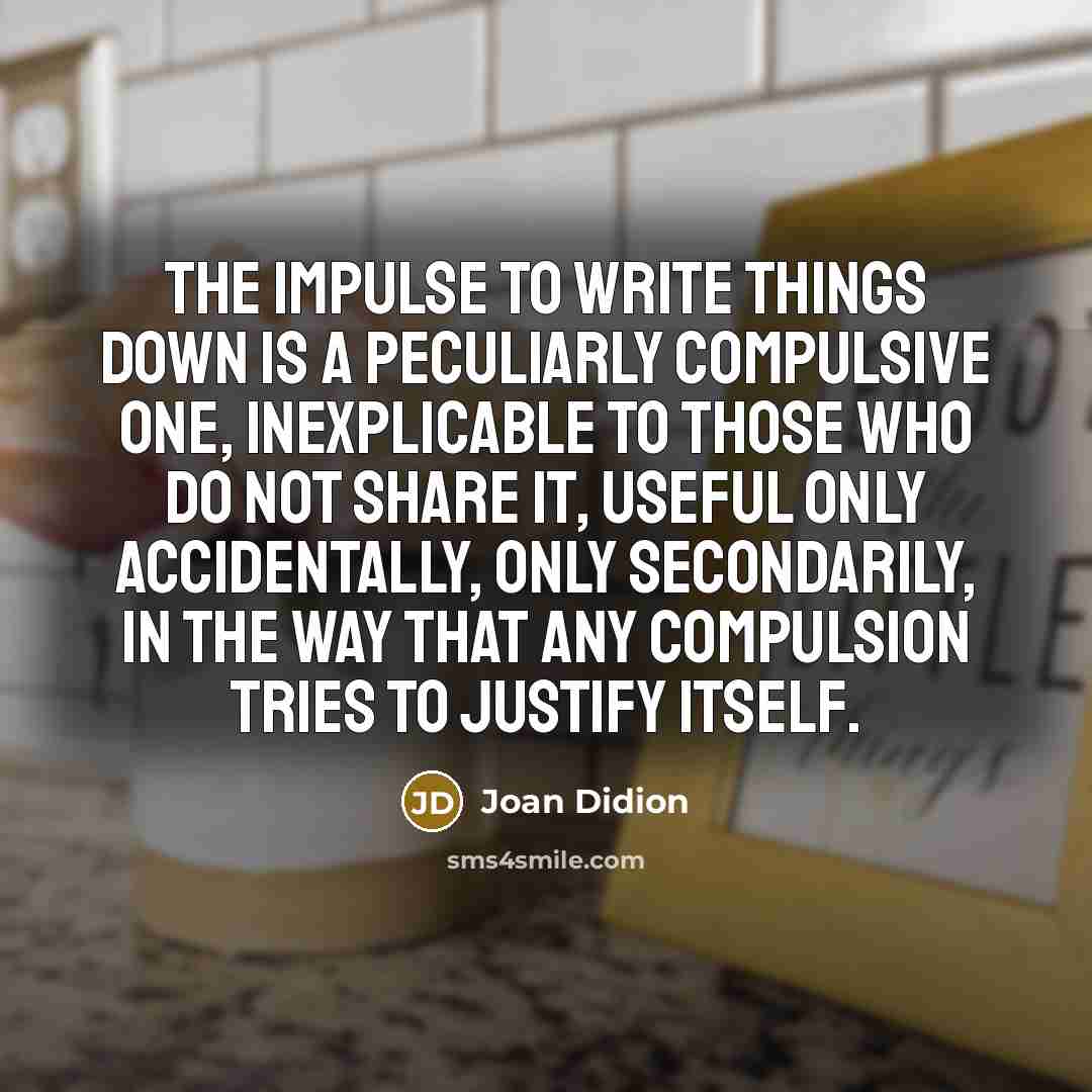 “The impulse to write things down is a peculiarly compulsive one, inexplicable to those who do not share it, useful only accidentally, only secondarily, in the way that any compulsion tries to justify itself.” quote by Joan Didion