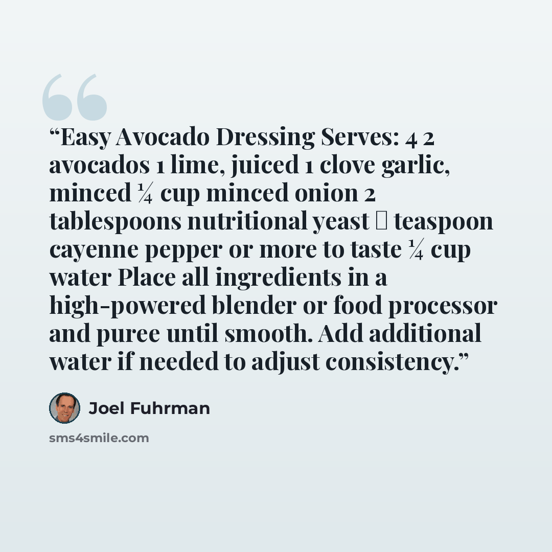 “Easy Avocado Dressing Serves: 4 2 avocados 1 lime, juiced 1 clove garlic, minced ¼ cup minced onion 2 tablespoons nutritional yeast ⅛ teaspoon cayenne pepper or more to taste ¼ cup water Place all ingredients in a high-powered blender or food processor and puree until smooth. Add additional water…” quote by Joel Fuhrman