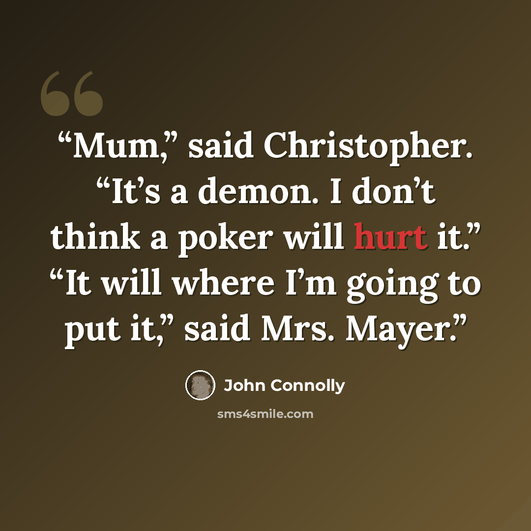 “Mum,” said Christopher. “It’s a demon. I don’t think a poker will hurt it.” “It will where I’m going to put it,” said Mrs. Mayer.” quote by John Connolly