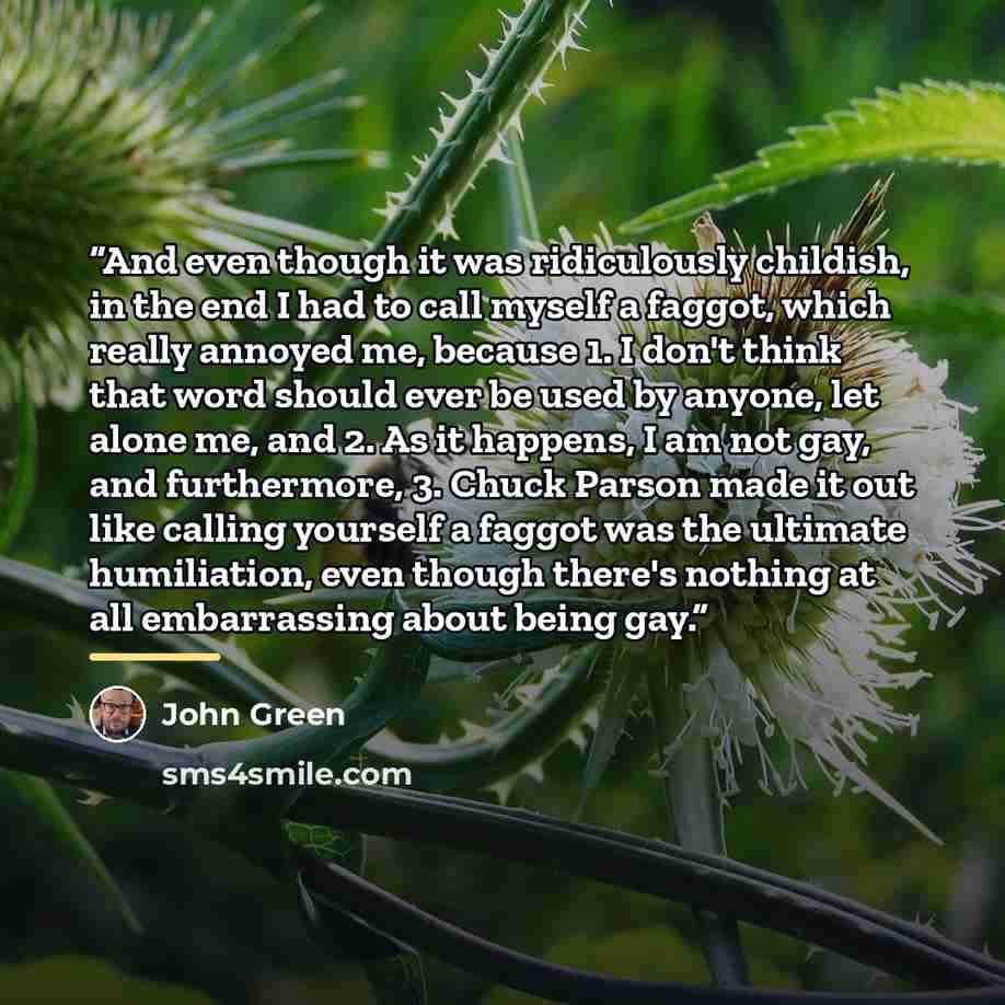 “And even though it was ridiculously childish, in the end I had to call myself a faggot, which really annoyed me, because 1. I don't think that word should ever be used by anyone, let alone me, and 2. As it happens, I am not gay, and furthermore, 3. Chuck Parson made it out like calling yourself a…” quote by John Green