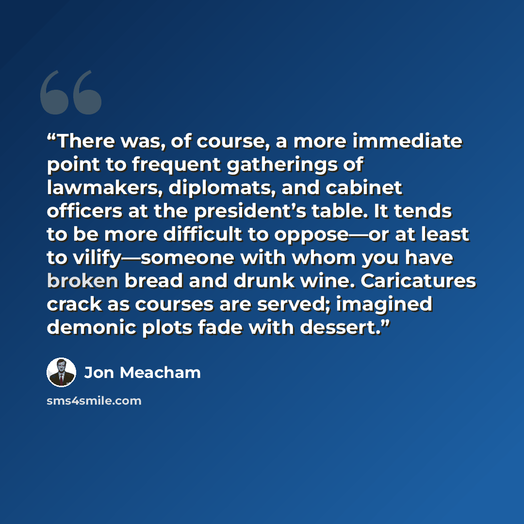 “There was, of course, a more immediate point to frequent gatherings of lawmakers, diplomats, and cabinet officers at the president’s table. It tends to be more difficult to oppose—or at least to vilify—someone with whom you have broken bread and drunk wine. Caricatures crack as courses are served…” quote by Jon Meacham