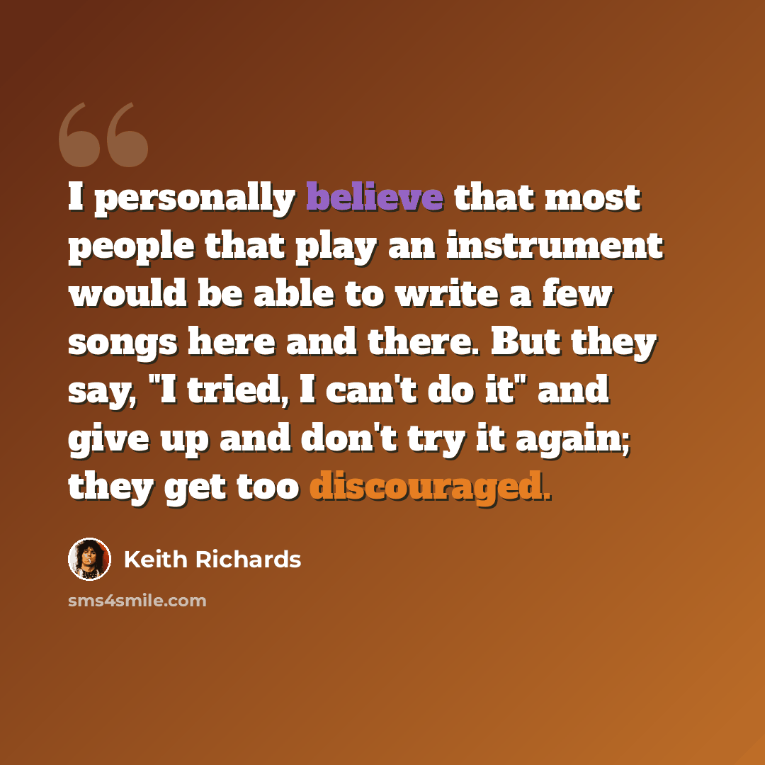 “I personally believe that most people that play an instrument would be able to write a few songs here and there. But they say, "I tried, I can't do it" and give up and don't try it again; they get too discouraged.” quote by Keith Richards