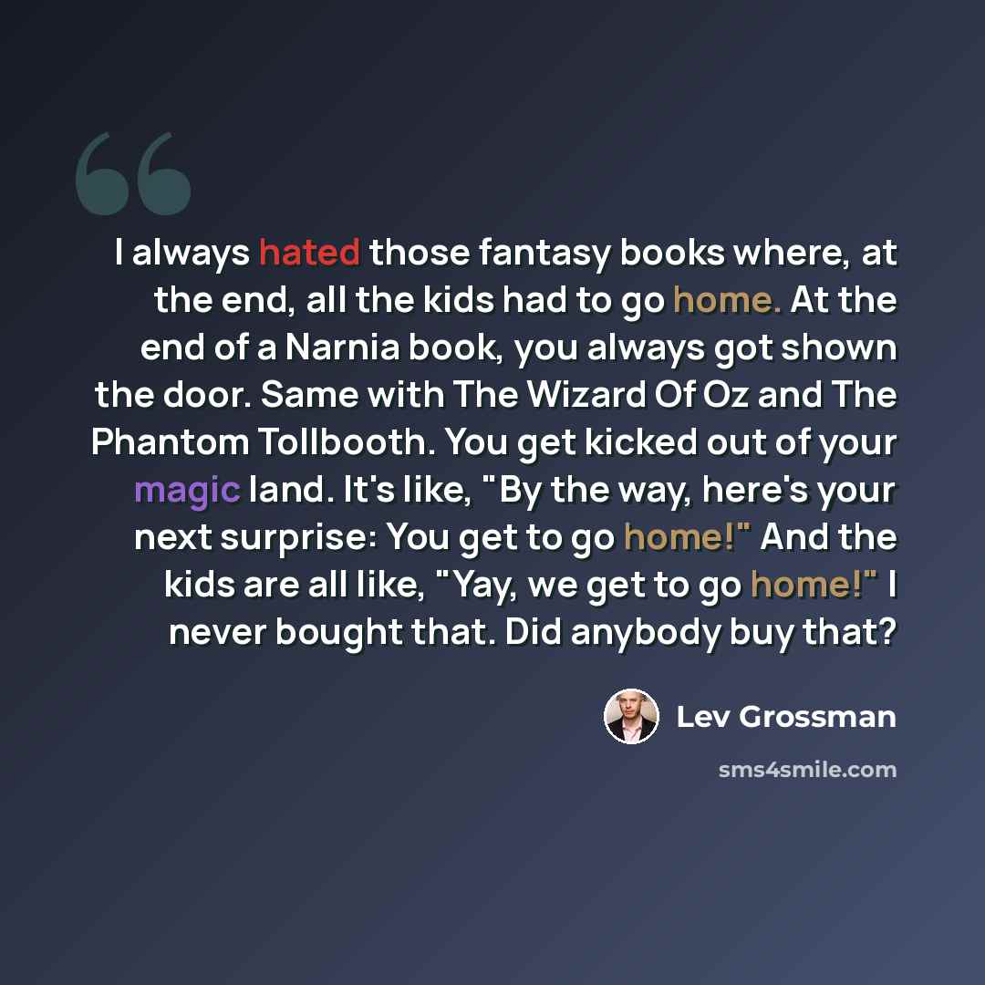 “I always hated those fantasy books where, at the end, all the kids had to go home. At the end of a Narnia book, you always got shown the door. Same with The Wizard Of Oz and The Phantom Tollbooth. You get kicked out of your magic land. It's like, "By the way, here's your next surprise: You get to…” quote by Lev Grossman