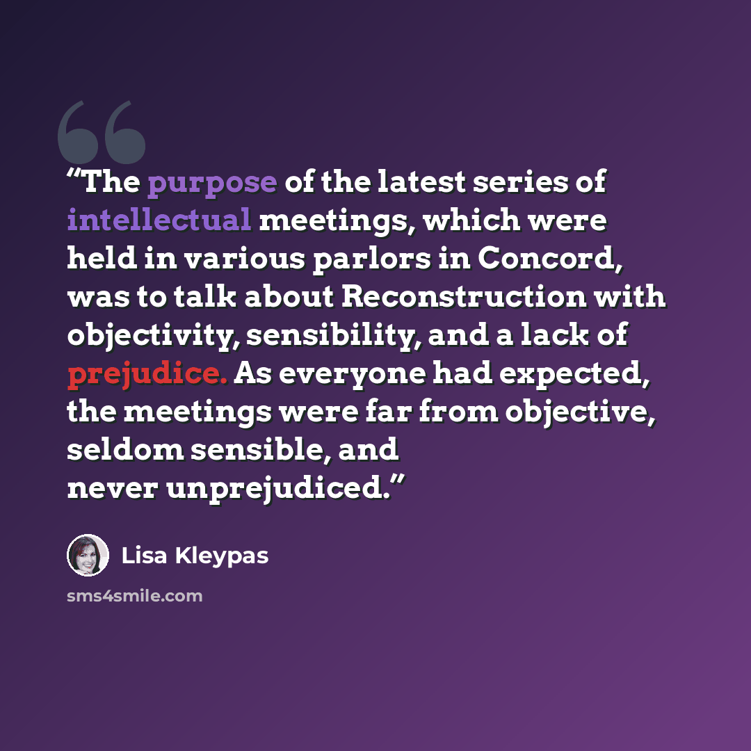 “The purpose of the latest series of intellectual meetings, which were held in various parlors in Concord, was to talk about Reconstruction with objectivity, sensibility, and a lack of prejudice. As everyone had expected, the meetings were far from objective, seldom sensible, and never unprejudiced.” quote by Lisa Kleypas