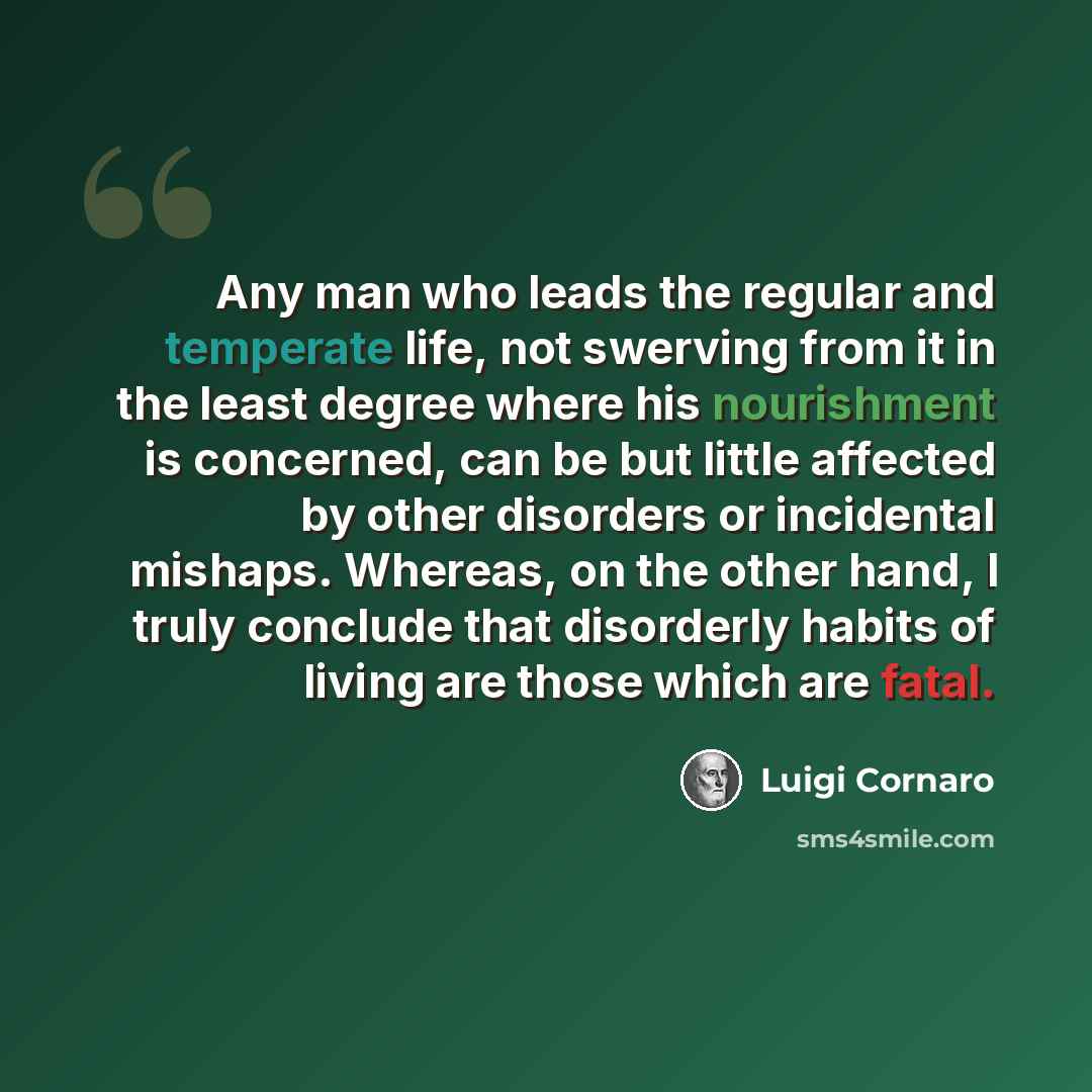 “Any man who leads the regular and temperate life, not swerving from it in the least degree where his nourishment is concerned, can be but little affected by other disorders or incidental mishaps. Whereas, on the other hand, I truly conclude that disorderly habits of living are those which are fatal.” quote by Luigi Cornaro