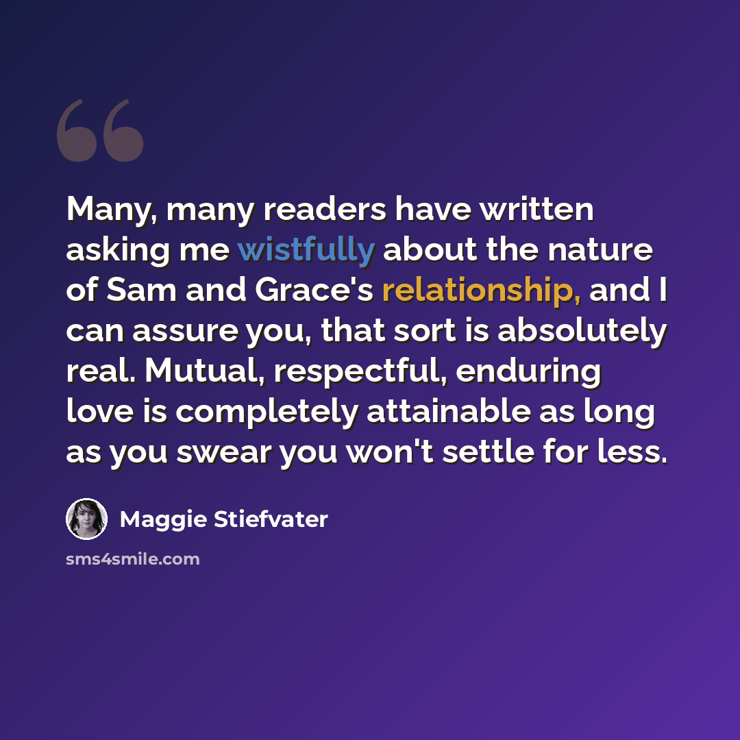 “Many, many readers have written asking me wistfully about the nature of Sam and Grace's relationship, and I can assure you, that sort is absolutely real. Mutual, respectful, enduring love is completely attainable as long as you swear you won't settle for less.” quote by Maggie Stiefvater