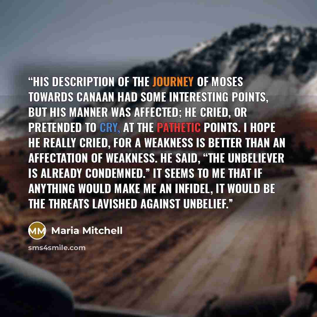“His description of the journey of Moses towards Canaan had some interesting points, but his manner was affected; he cried, or pretended to cry, at the pathetic points. I hope he really cried, for a weakness is better than an affectation of weakness. He said, “The unbeliever is already condemned.”…” quote by Maria Mitchell