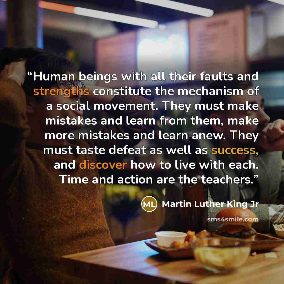 “Human beings with all their faults and strengths constitute the mechanism of a social movement. They must make mistakes and learn from them, make more mistakes and learn anew. They must taste defeat as well as success, and discover how to live with each. Time and action are the teachers.” quote by Martin Luther King Jr