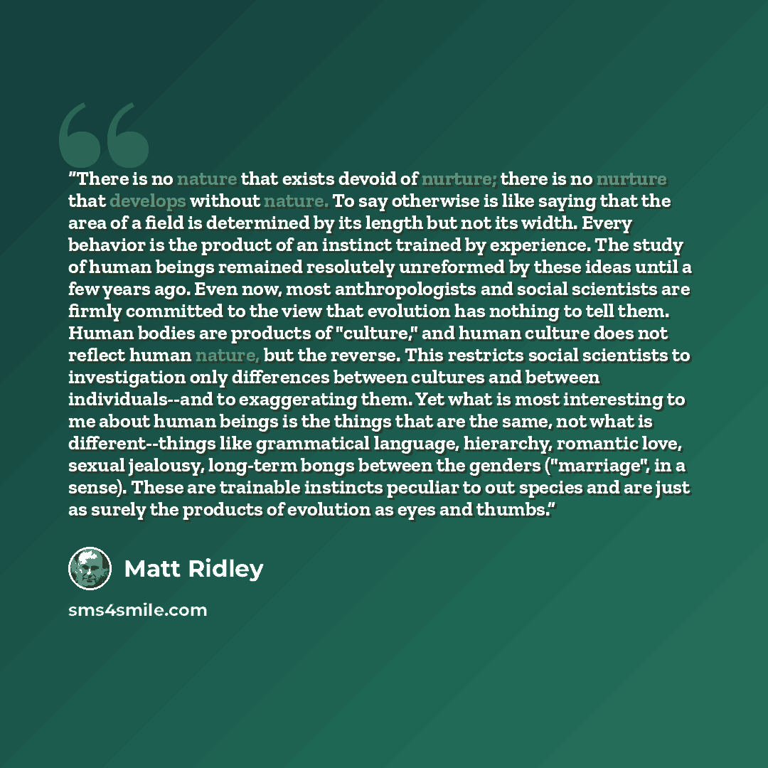 “There is no nature that exists devoid of nurture; there is no nurture that develops without nature. To say otherwise is like saying that the area of a field is determined by its length but not its width. Every behavior is the product of an instinct trained by experience. The study of human beings…” quote by Matt Ridley