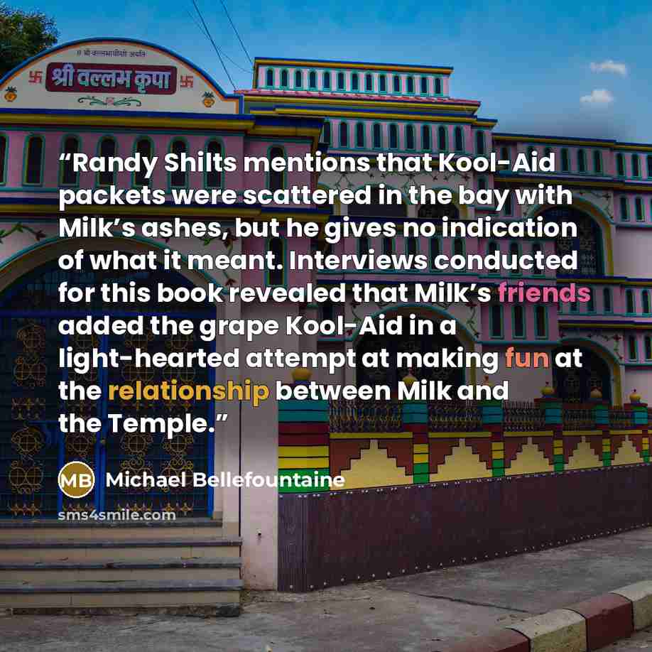 “Randy Shilts mentions that Kool-Aid packets were scattered in the bay with Milk’s ashes, but he gives no indication of what it meant. Interviews conducted for this book revealed that Milk’s friends added the grape Kool-Aid in a light-hearted attempt at making fun at the relationship between Milk…” quote by Michael Bellefountaine