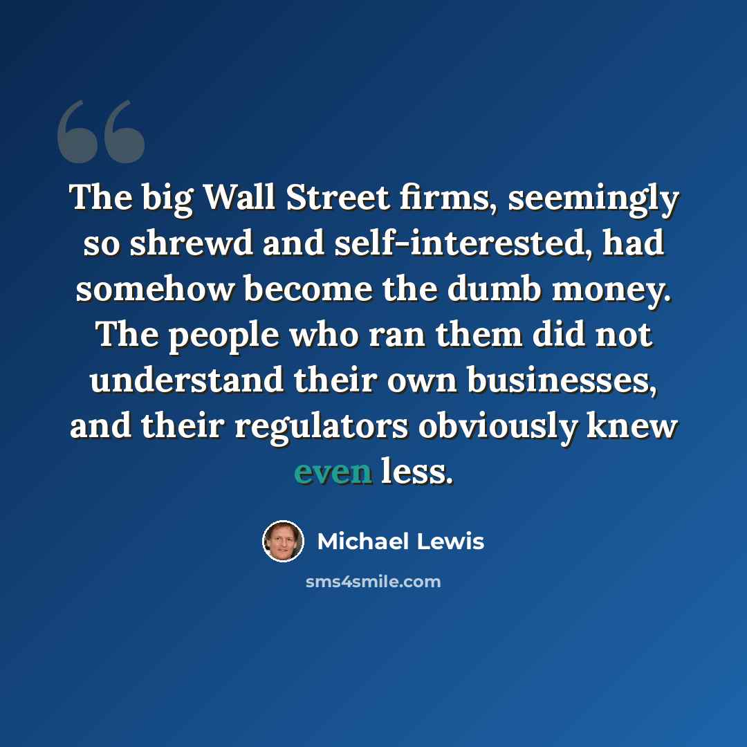 “The big Wall Street firms, seemingly so shrewd and self-interested, had somehow become the dumb money. The people who ran them did not understand their own businesses, and their regulators obviously knew even less.” quote by Michael Lewis