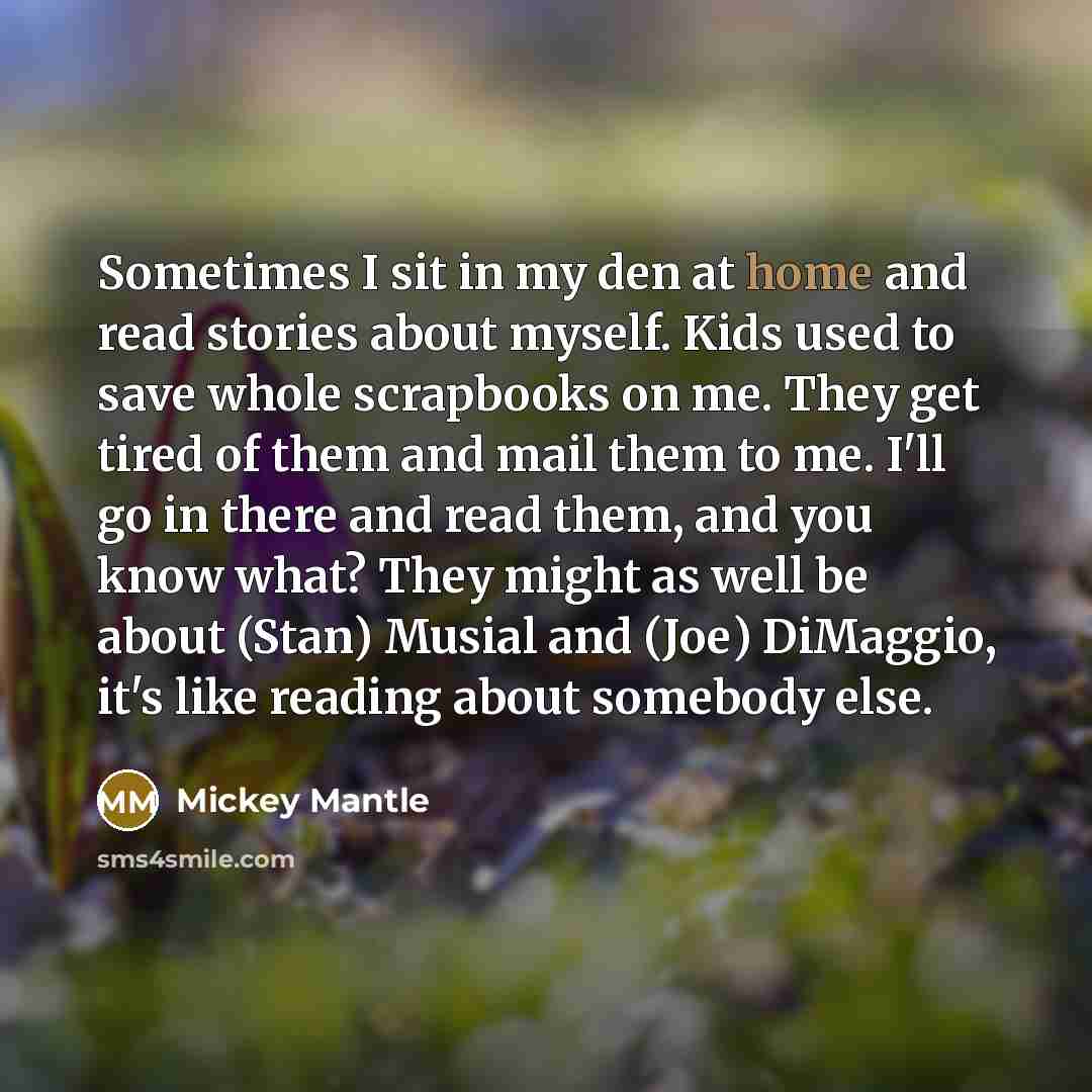 “Sometimes I sit in my den at home and read stories about myself. Kids used to save whole scrapbooks on me. They get tired of them and mail them to me. I'll go in there and read them, and you know what? They might as well be about (Stan) Musial and (Joe) DiMaggio, it's like reading about somebody…” quote by Mickey Mantle