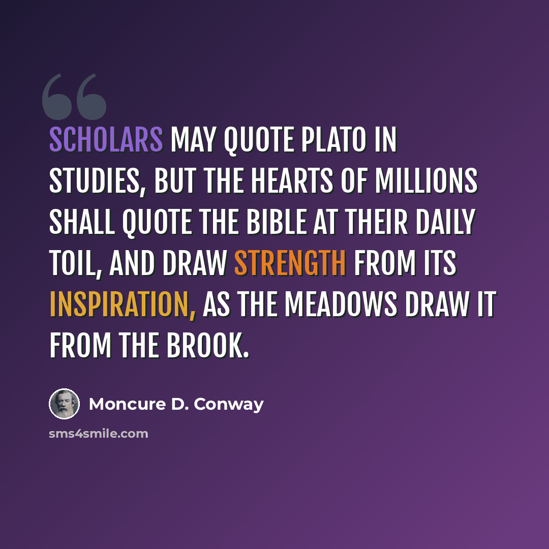 “Scholars may quote Plato in studies, but the hearts of millions shall quote the Bible at their daily toil, and draw strength from its inspiration, as the meadows draw it from the brook.” quote by Moncure D. Conway