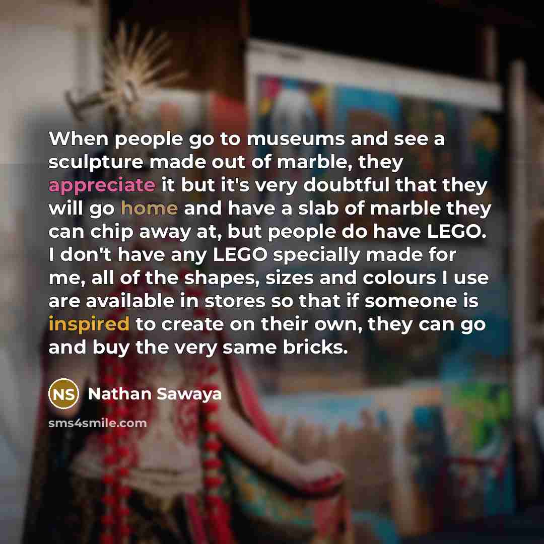 “When people go to museums and see a sculpture made out of marble, they appreciate it but it's very doubtful that they will go home and have a slab of marble they can chip away at, but people do have LEGO. I don't have any LEGO specially made for me, all of the shapes, sizes and colours I use are…” quote by Nathan Sawaya