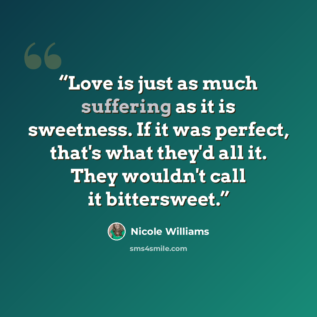 “Love is just as much suffering as it is sweetness. If it was perfect, that's what they'd all it. They wouldn't call it bittersweet.” quote by Nicole Williams