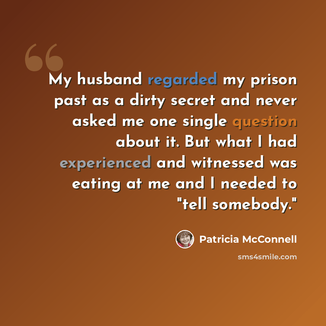 “My husband regarded my prison past as a dirty secret and never asked me one single question about it. But what I had experienced and witnessed was eating at me and I needed to "tell somebody."” quote by Patricia McConnell