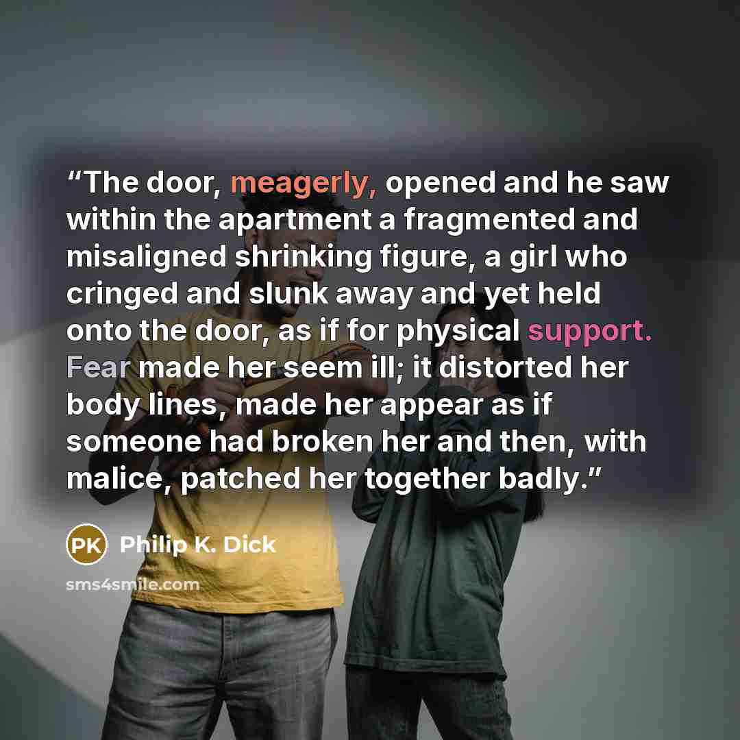 “The door, meagerly, opened and he saw within the apartment a fragmented and misaligned shrinking figure, a girl who cringed and slunk away and yet held onto the door, as if for physical support. Fear made her seem ill; it distorted her body lines, made her appear as if someone had broken her and…” quote by Philip K. Dick