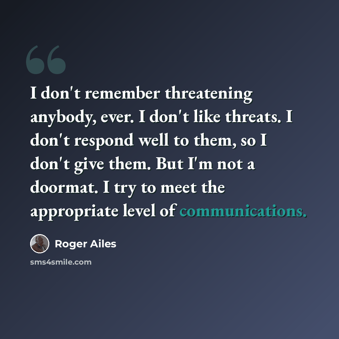 “I don't remember threatening anybody, ever. I don't like threats. I don't respond well to them, so I don't give them. But I'm not a doormat. I try to meet the appropriate level of communications.” quote by Roger Ailes