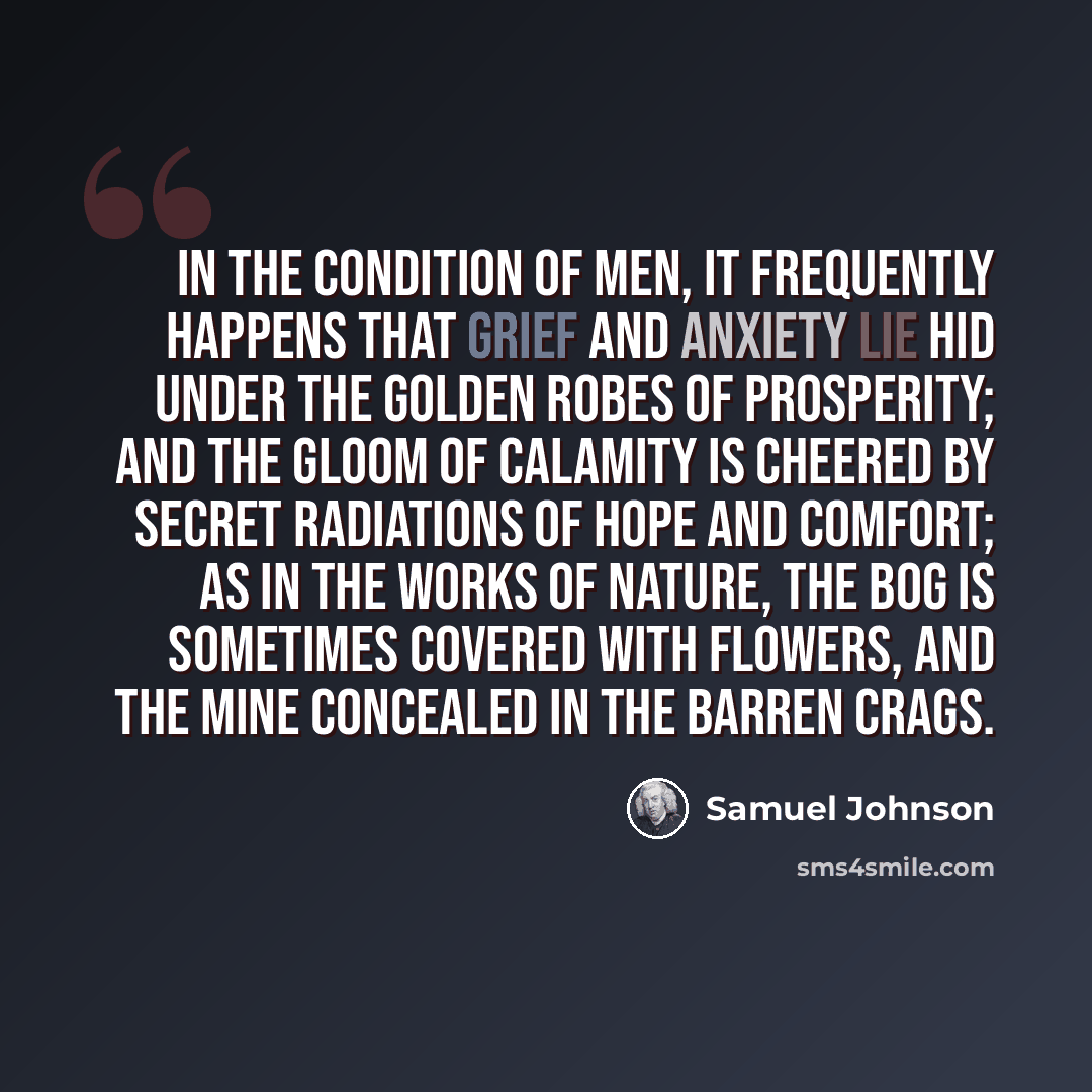 “In the condition of men, it frequently happens that grief and anxiety lie hid under the golden robes of prosperity; and the gloom of calamity is cheered by secret radiations of hope and comfort; as in the works of nature, the bog is sometimes covered with flowers, and the mine concealed in the…” quote by Samuel Johnson