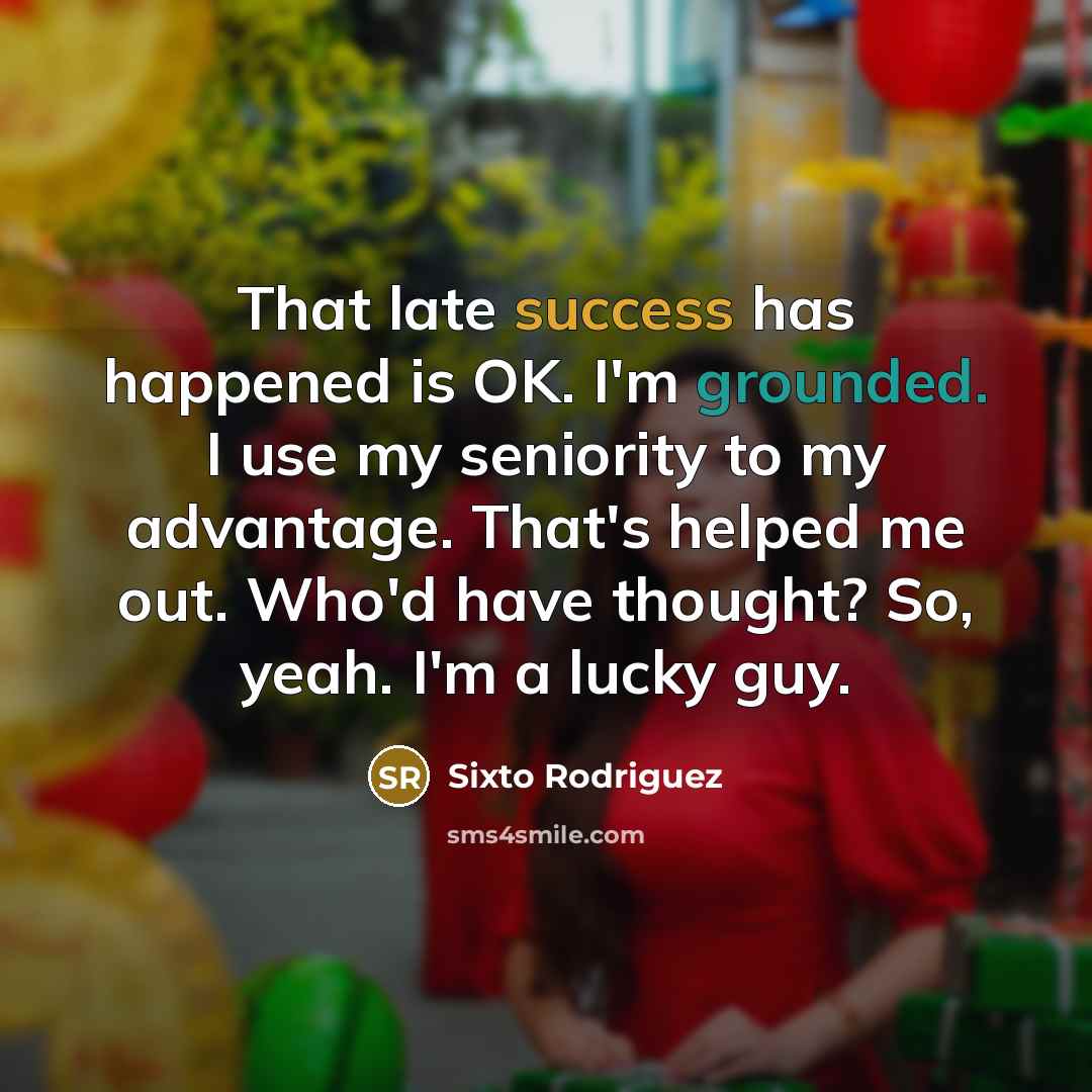 “That late success has happened is OK. I'm grounded. I use my seniority to my advantage. That's helped me out. Who'd have thought? So, yeah. I'm a lucky guy.” quote by Sixto Rodriguez