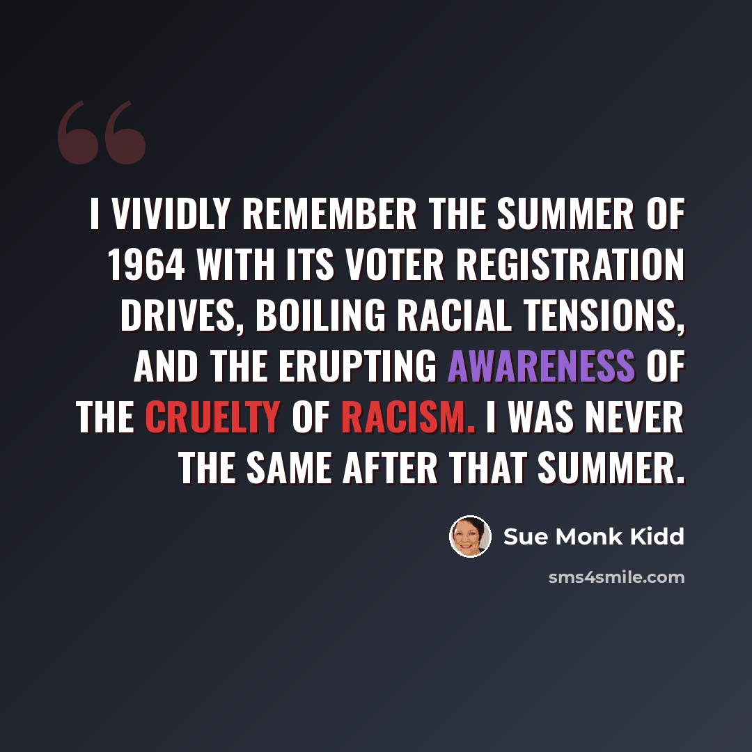 “I vividly remember the summer of 1964 with its voter registration drives, boiling racial tensions, and the erupting awareness of the cruelty of racism. I was never the same after that summer.” quote by Sue Monk Kidd