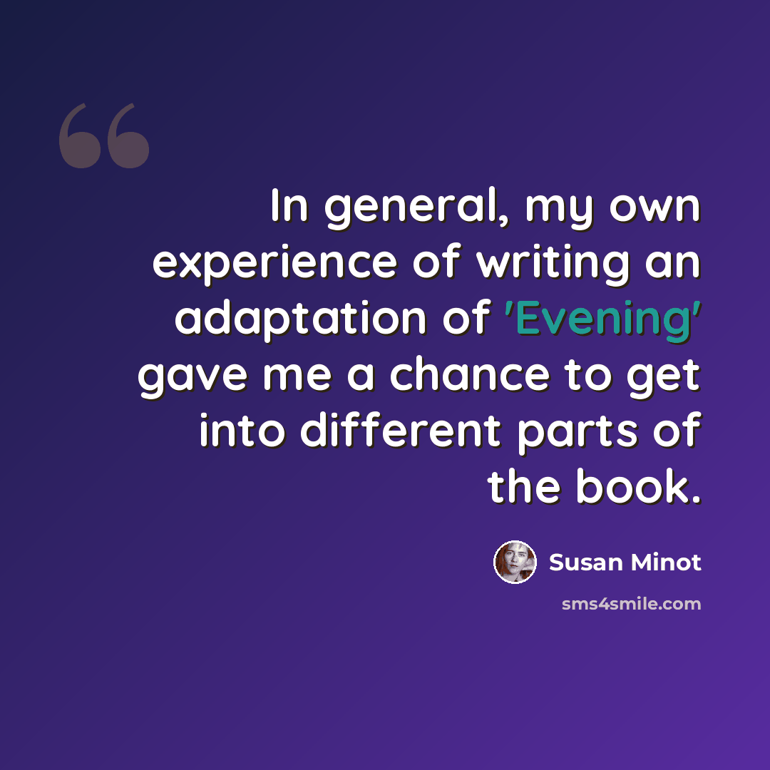 “In general, my own experience of writing an adaptation of 'Evening' gave me a chance to get into different parts of the book.” quote by Susan Minot
