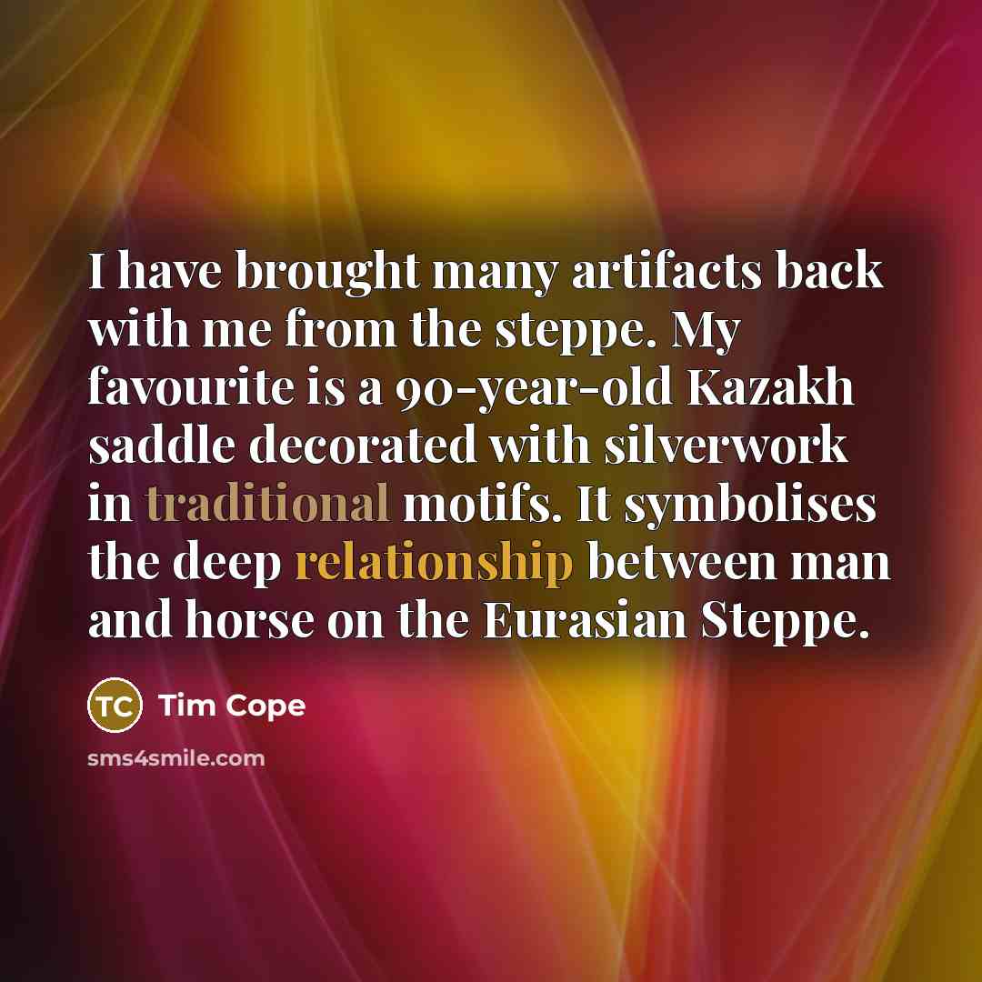 “I have brought many artifacts back with me from the steppe. My favourite is a 90-year-old Kazakh saddle decorated with silverwork in traditional motifs. It symbolises the deep relationship between man and horse on the Eurasian Steppe.” quote by Tim Cope