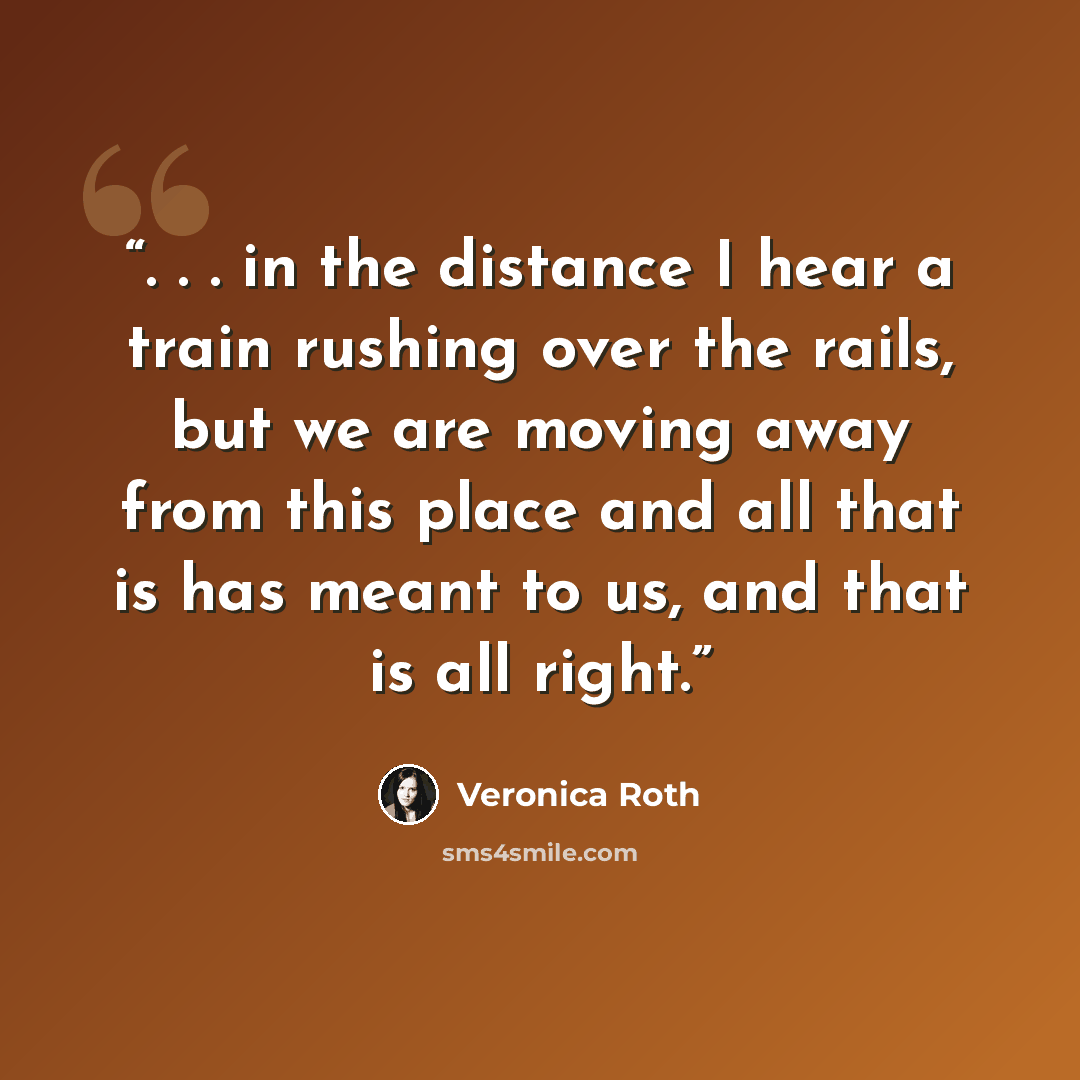 “. . . in the distance I hear a train rushing over the rails, but we are moving away from this place and all that is has meant to us, and that is all right.” quote by Veronica Roth