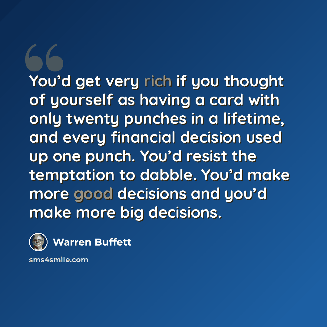“You’d get very rich if you thought of yourself as having a card with only twenty punches in a lifetime, and every financial decision used up one punch. You’d resist the temptation to dabble. You’d make more good decisions and you’d make more big decisions.” quote by Warren Buffett