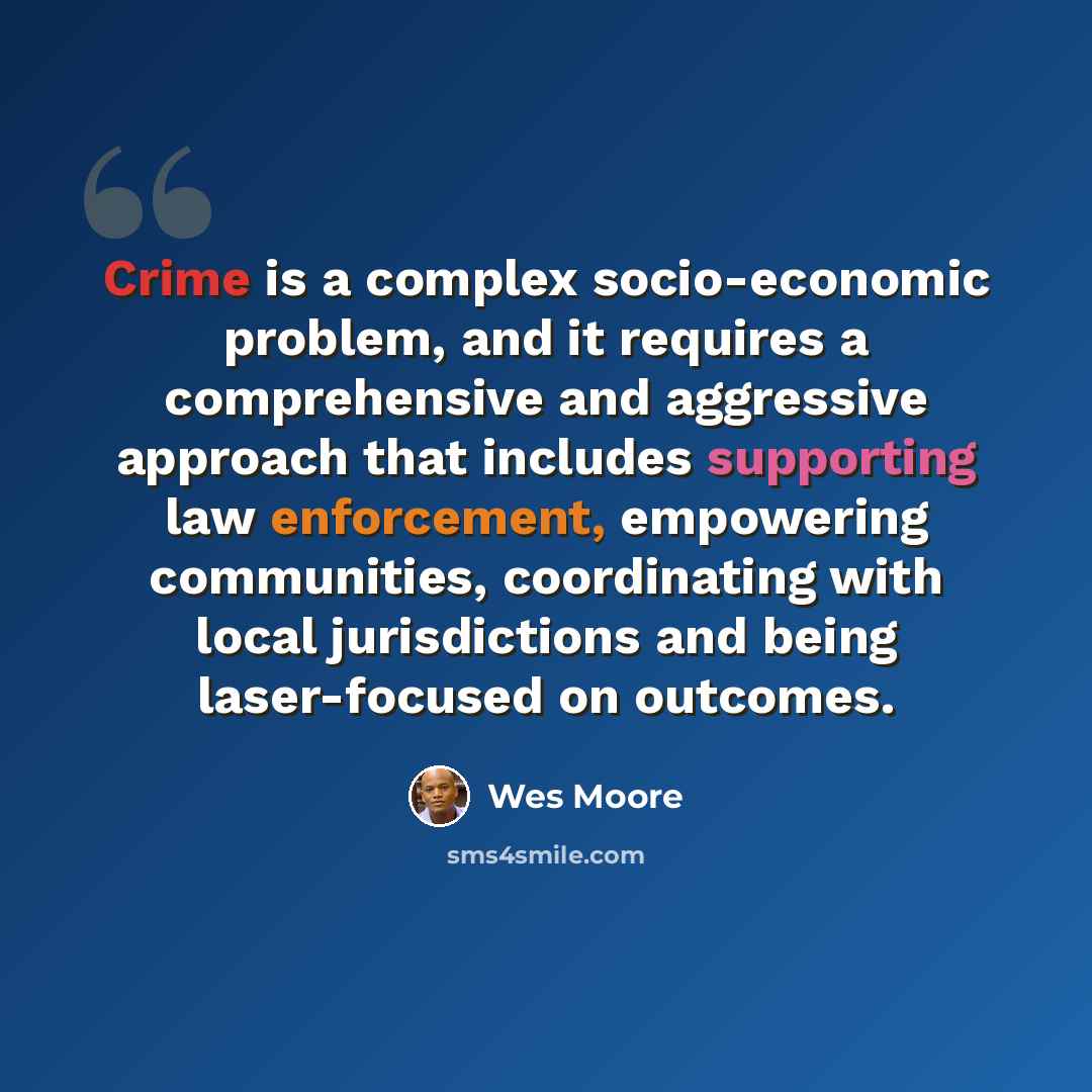 “Crime is a complex socio-economic problem, and it requires a comprehensive and aggressive approach that includes supporting law enforcement, empowering communities, coordinating with local jurisdictions and being laser-focused on outcomes.” quote by Wes Moore