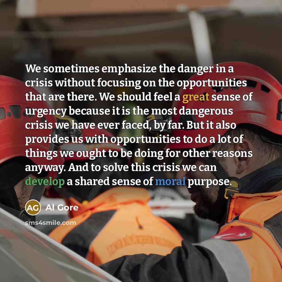 “We sometimes emphasize the danger in a crisis without focusing on the opportunities that are there. We should feel a great sense of urgency because it is the most dangerous crisis we have ever faced, by far. But it also provides us with opportunities to do a lot of things we ought to be doing for…” quote by Al Gore