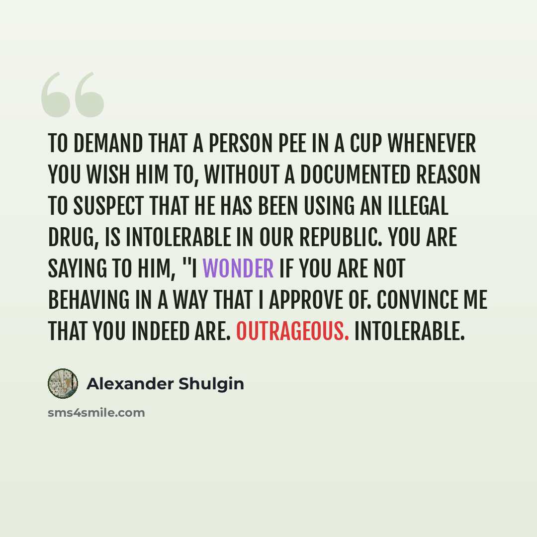“To demand that a person pee in a cup whenever you wish him to, without a documented reason to suspect that he has been using an illegal drug, is intolerable in our republic. You are saying to him, "I wonder if you are not behaving in a way that I approve of. Convince me that you indeed are…” quote by Alexander Shulgin