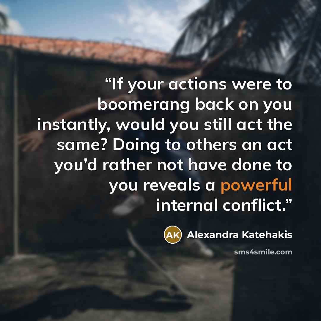 “If your actions were to boomerang back on you instantly, would you still act the same? Doing to others an act you’d rather not have done to you reveals a powerful internal conflict.” quote by Alexandra Katehakis