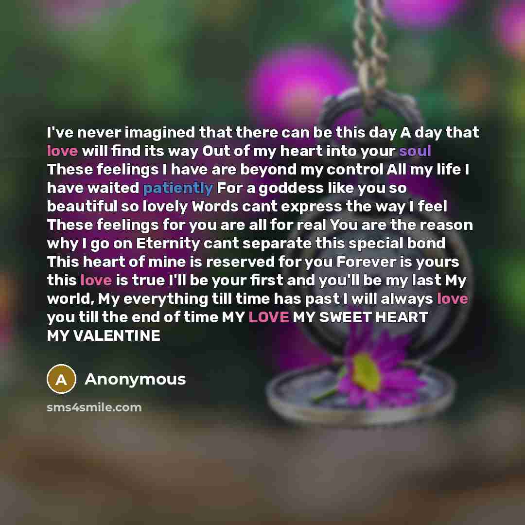 “I've never imagined that there can be this day A day that love will find its way Out of my heart into your soul These feelings I have are beyond my control All my life I have waited patiently For a goddess like you so beautiful so lovely Words cant express the way I feel These feelings for you are…” quote by Anonymous