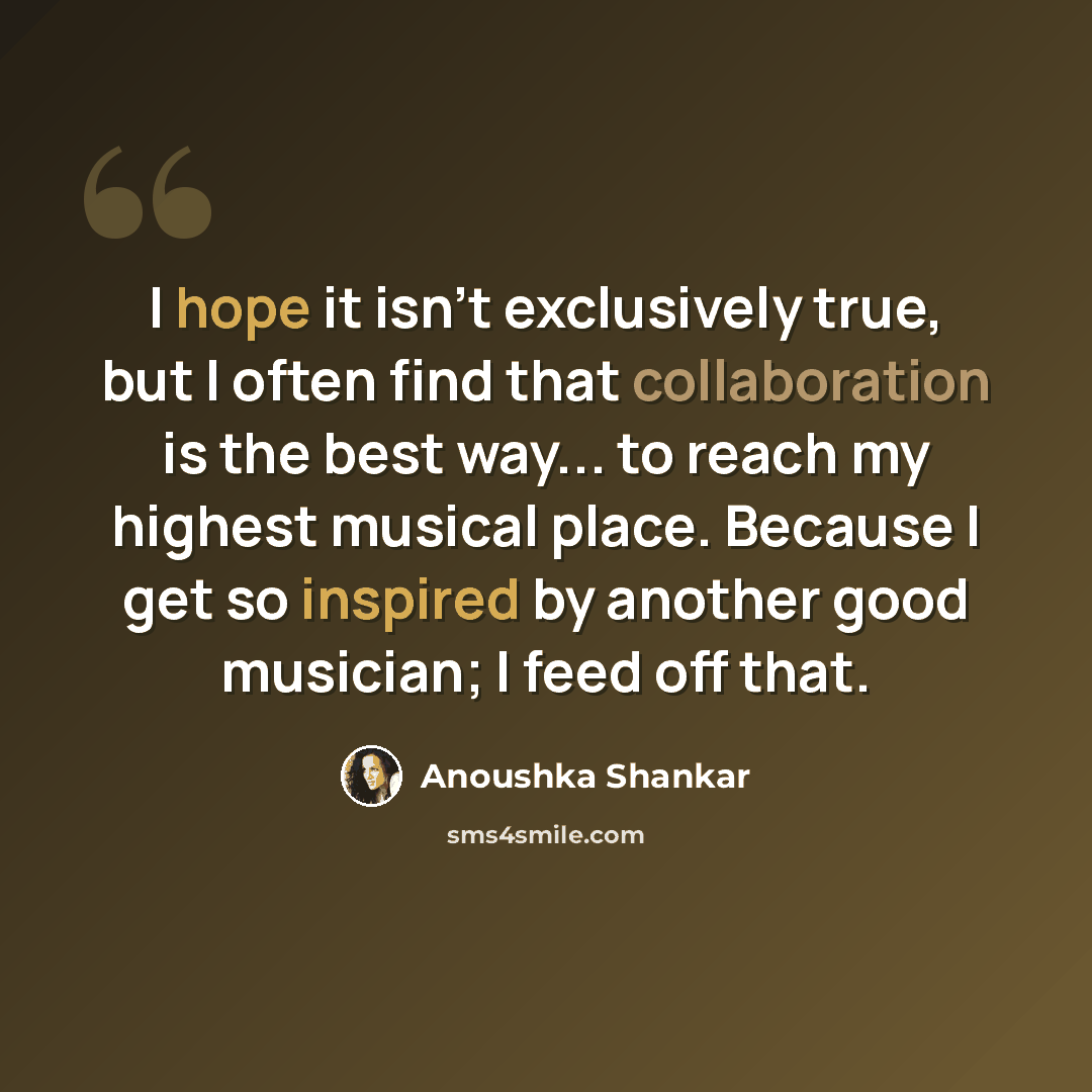 “I hope it isn't exclusively true, but I often find that collaboration is the best way... to reach my highest musical place. Because I get so inspired by another good musician; I feed off that.” quote by Anoushka Shankar
