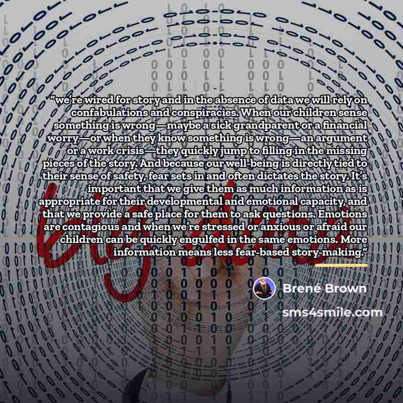 “we’re wired for story and in the absence of data we will rely on confabulations and conspiracies. When our children sense something is wrong—maybe a sick grandparent or a financial worry—or when they know something is wrong—an argument or a work crisis—they quickly jump to filling in the missing…” quote by Brené Brown