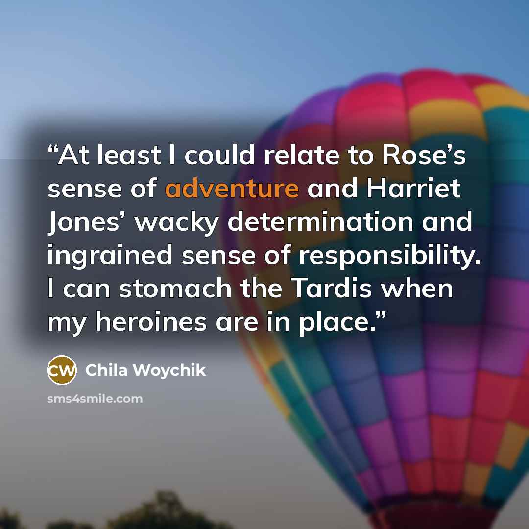 “At least I could relate to Rose’s sense of adventure and Harriet Jones’ wacky determination and ingrained sense of responsibility. I can stomach the Tardis when my heroines are in place.” quote by Chila Woychik